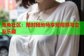 海角社区：随时随地畅享短视频与交友乐趣