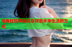 海角社区焕新篇章探索未来生活新方式