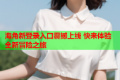 海角新登录入口震撼上线 快来体验全新冒险之旅