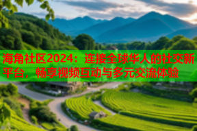 海角社区2024：连接全球华人的社交新平台，畅享视频互动与多元交流体验