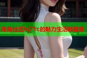 海角社区hj71c的魅力生活新篇章