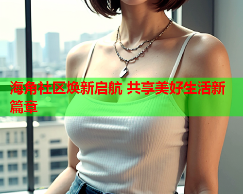 海角社区焕新启航 共享美好生活新篇章  第1张