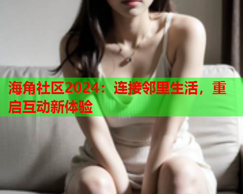 海角社区2024：连接邻里生活，重启互动新体验  第1张